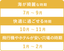 海が綺麗な時期　7月～ 9月　快適に過ごせる時期　10月 ～ 11月　飛行機やホテルが安い穴場の時期　1月 ～ 2月