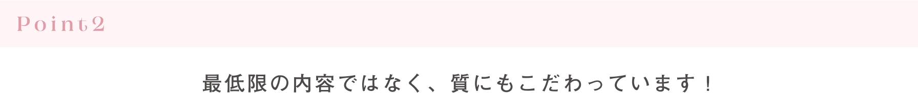 Point2 最低限の内容ではなく、質にもこだわっています！