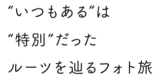 “いつもある”は“特別”だった　ルーツを辿るフォト旅