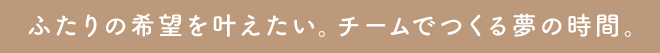 ふたりの希望を叶えたい。チームでつくる夢の時間。