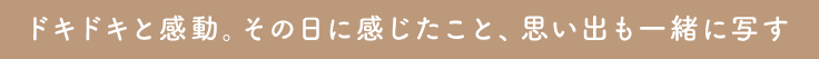 ドキドキと感動。その日に感じたこと、思い出も一緒に写す