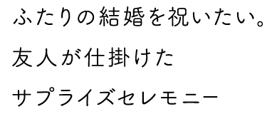 ふたりの結婚を祝いたい。友人が仕掛けたサプライズセレモニー