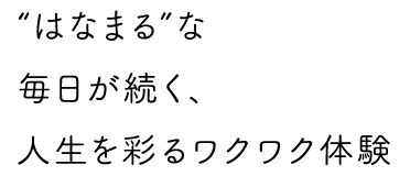 “はなまる”な毎日が続く、人生を彩るワクワク体験